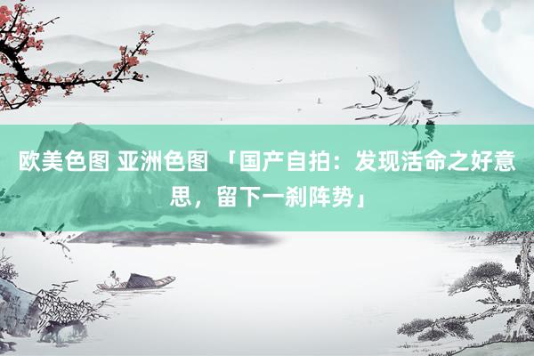欧美色图 亚洲色图 「国产自拍：发现活命之好意思，留下一刹阵势」