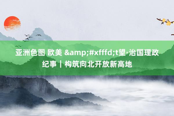 亚洲色图 欧美 &#xfffd;t望·治国理政纪事｜构筑向北开放新高地