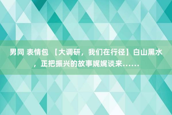 男同 表情包 【大调研，我们在行径】白山黑水，正把振兴的故事娓娓谈来……