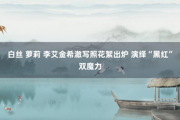 白丝 萝莉 李艾金希澈写照花絮出炉 演绎“黑红”双魔力
