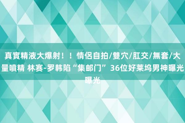 真實精液大爆射！！情侶自拍/雙穴/肛交/無套/大量噴精 林赛-罗韩陷“集邮门” 36位好莱坞男神曝光
