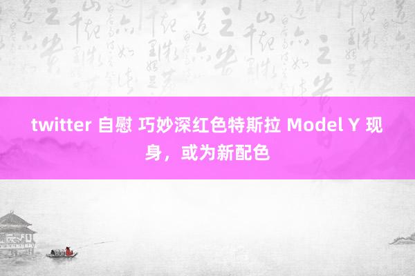 twitter 自慰 巧妙深红色特斯拉 Model Y 现身，或为新配色