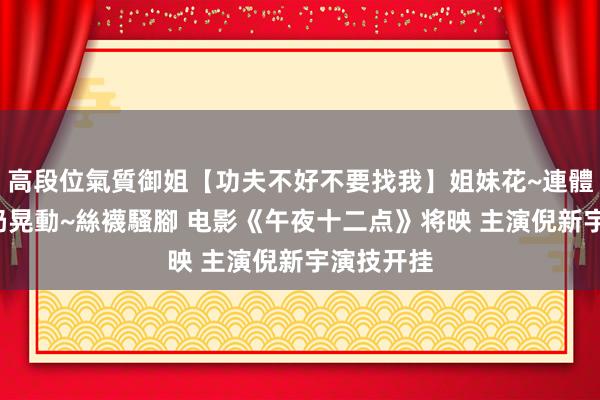 高段位氣質御姐【功夫不好不要找我】姐妹花~連體絲襪~大奶晃動~絲襪騷腳 电影《午夜十二点》将映 主演倪新宇演技开挂