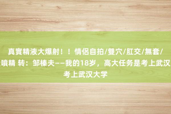 真實精液大爆射！！情侶自拍/雙穴/肛交/無套/大量噴精 转：邹榛夫——我的18岁，高大任务是考上武汉大学