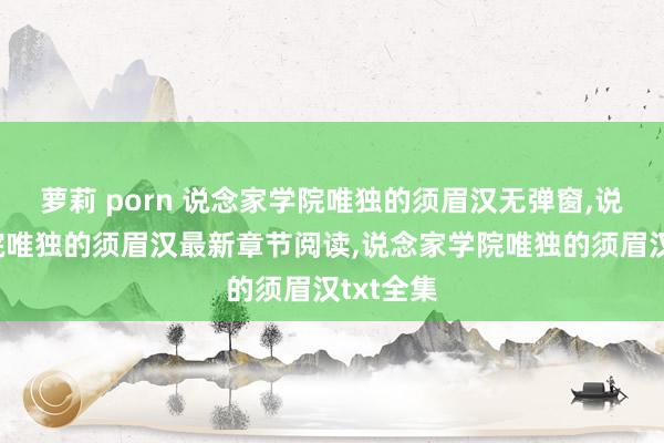 萝莉 porn 说念家学院唯独的须眉汉无弹窗，说念家学院唯独的须眉汉最新章节阅读，说念家学院唯独的须眉汉txt全集