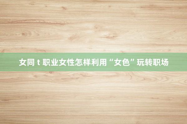 女同 t 职业女性怎样利用“女色”玩转职场