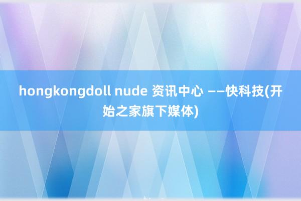 hongkongdoll nude 资讯中心 ——快科技(开始之家旗下媒体)