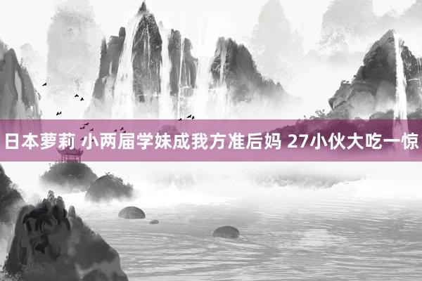 日本萝莉 小两届学妹成我方准后妈 27小伙大吃一惊