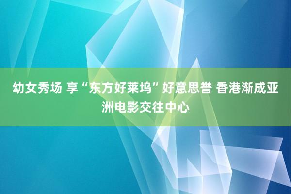 幼女秀场 享“东方好莱坞”好意思誉 香港渐成亚洲电影交往中心