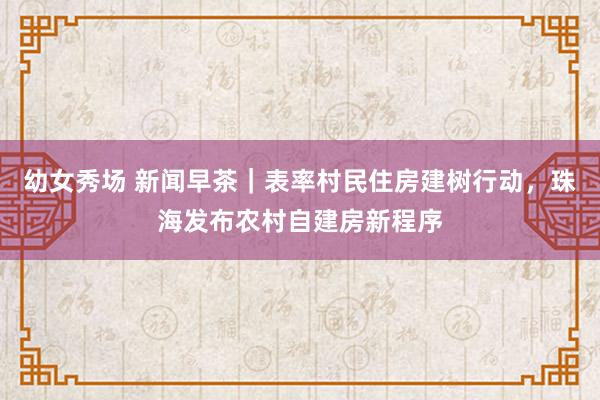 幼女秀场 新闻早茶｜表率村民住房建树行动，珠海发布农村自建房新程序