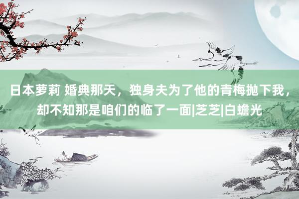 日本萝莉 婚典那天，独身夫为了他的青梅抛下我，却不知那是咱们的临了一面|芝芝|白蟾光