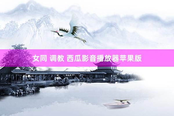 女同 调教 西瓜影音播放器苹果版