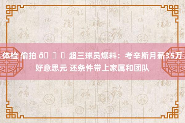 体检 偷拍 👀超三球员爆料：考辛斯月薪35万好意思元 还条件带上家属和团队