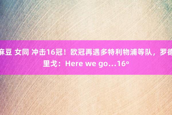 麻豆 女同 冲击16冠！欧冠再遇多特利物浦等队，罗德里戈：Here we go…16º