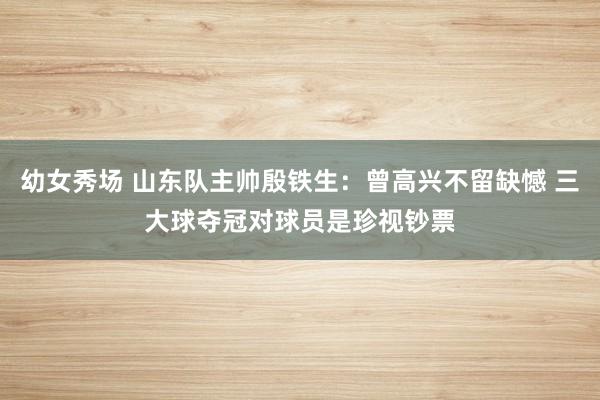幼女秀场 山东队主帅殷铁生：曾高兴不留缺憾 三大球夺冠对球员是珍视钞票