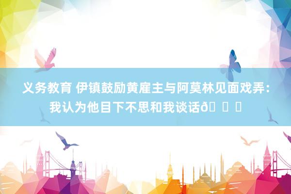义务教育 伊镇鼓励黄雇主与阿莫林见面戏弄：我认为他目下不思和我谈话😂