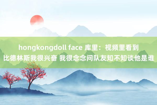 hongkongdoll face 库里：视频里看到比德林斯我很兴奋 我很念念问队友知不知谈他是谁