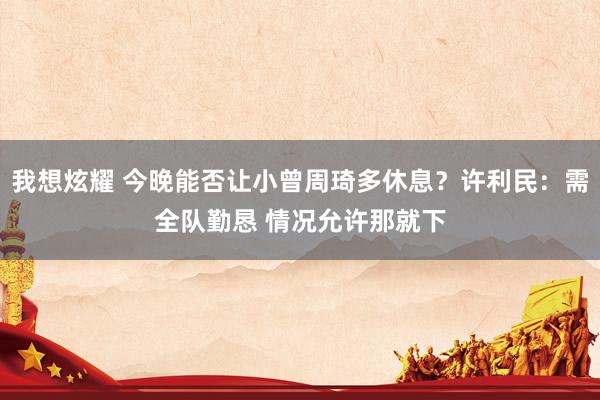 我想炫耀 今晚能否让小曾周琦多休息？许利民：需全队勤恳 情况允许那就下