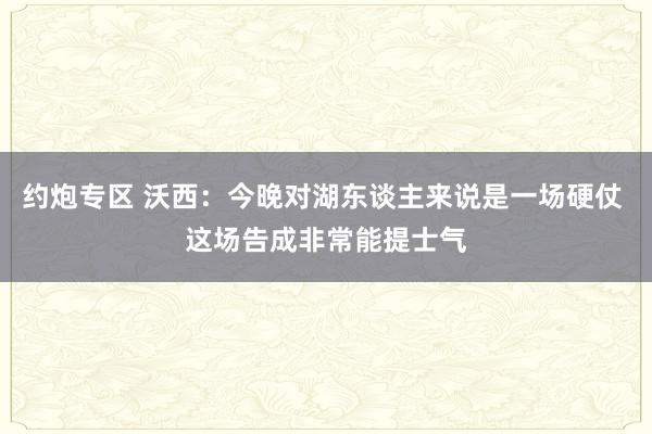 约炮专区 沃西：今晚对湖东谈主来说是一场硬仗 这场告成非常能提士气