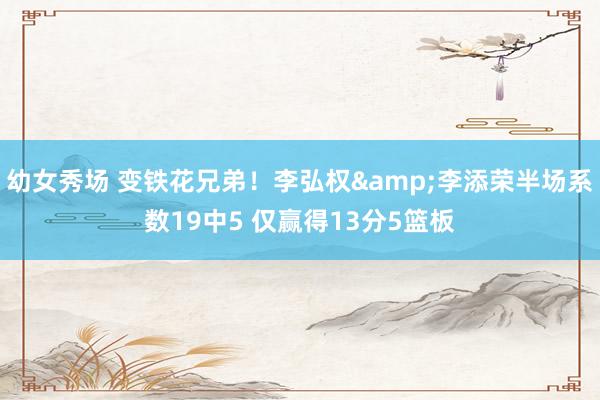 幼女秀场 变铁花兄弟！李弘权&李添荣半场系数19中5 仅赢得13分5篮板