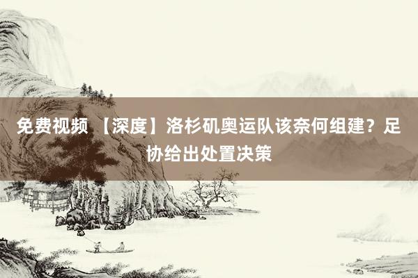 免费视频 【深度】洛杉矶奥运队该奈何组建？足协给出处置决策
