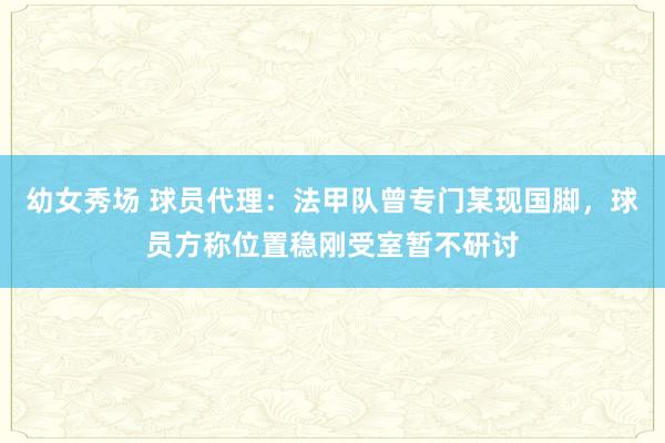 幼女秀场 球员代理：法甲队曾专门某现国脚，球员方称位置稳刚受室暂不研讨