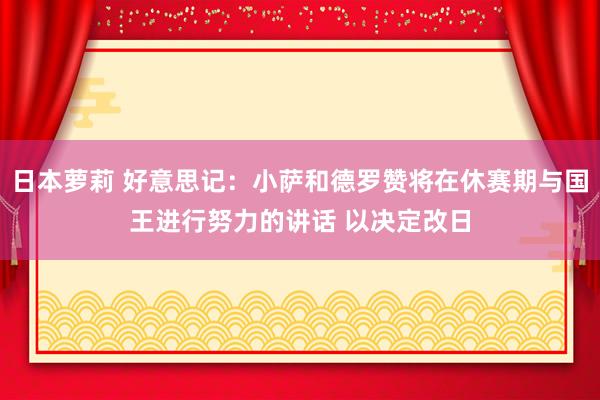 日本萝莉 好意思记：小萨和德罗赞将在休赛期与国王进行努力的讲话 以决定改日