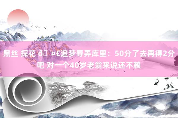 黑丝 探花 🤣追梦辱弄库里：50分了去再得2分吧 对一个40岁老翁来说还不赖