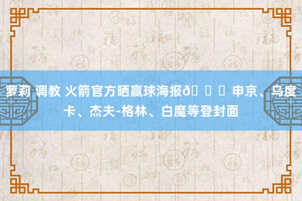 萝莉 调教 火箭官方晒赢球海报🚀申京、乌度卡、杰夫-格林、白魔等登封面
