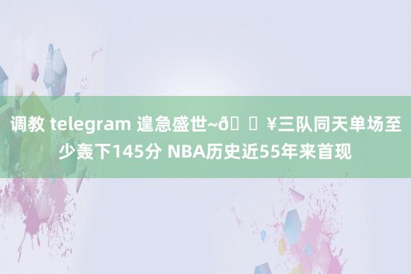 调教 telegram 遑急盛世~🔥三队同天单场至少轰下145分 NBA历史近55年来首现