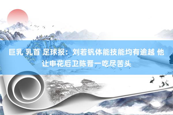 巨乳 乳首 足球报：刘若钒体能技能均有逾越 他让申花后卫陈晋一吃尽苦头