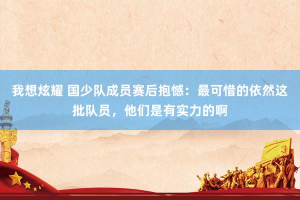 我想炫耀 国少队成员赛后抱憾：最可惜的依然这批队员，他们是有实力的啊