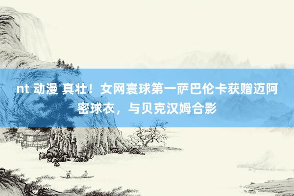 nt 动漫 真壮！女网寰球第一萨巴伦卡获赠迈阿密球衣，与贝克汉姆合影