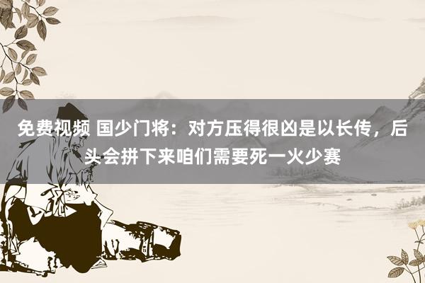 免费视频 国少门将：对方压得很凶是以长传，后头会拼下来咱们需要死一火少赛
