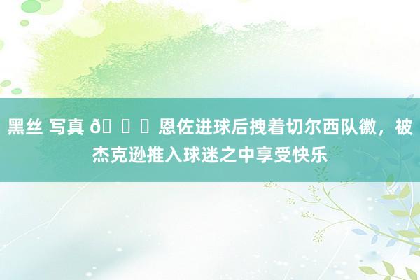 黑丝 写真 💙恩佐进球后拽着切尔西队徽，被杰克逊推入球迷之中享受快乐