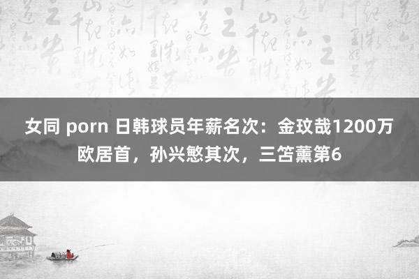 女同 porn 日韩球员年薪名次：金玟哉1200万欧居首，孙兴慜其次，三笘薰第6