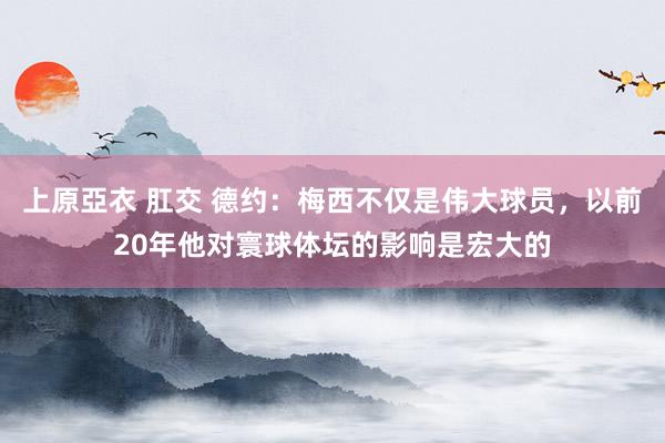 上原亞衣 肛交 德约：梅西不仅是伟大球员，以前20年他对寰球体坛的影响是宏大的