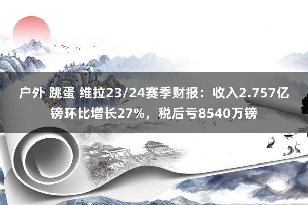 户外 跳蛋 维拉23/24赛季财报：收入2.757亿镑环比增长27%，税后亏8540万镑
